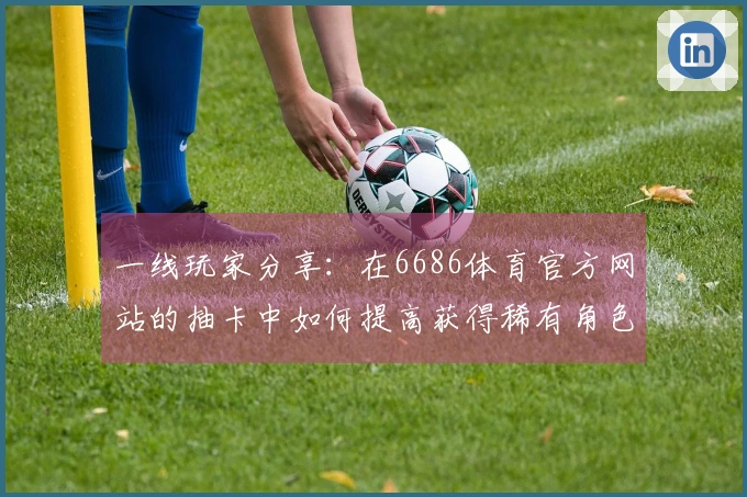 一线玩家分享：在6686体育官方网站的抽卡中如何提高获得稀有角色的几率