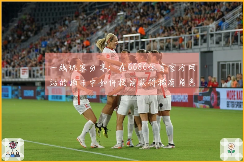 一线玩家分享：在6686体育官方网站的抽卡中如何提高获得稀有角色的几率